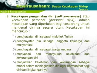 Materi 1 Kewirausahaan
a. Kecakapan pengenalan diri (self awareness) atau
kecakapan personal (personal skill), adalah
kecakapan yang diperlukan bagi seseorang untuk
mengenal dirinya secara utuh. Kecakapan ini
mencakup :
1) penghayatan diri sebagai makhluk Tuhan
2) penghayatan diri sebagai anggota keluarga dan
masyarakat
3) penghayatan diri sebagai warga negara
4) menyadari dan mensyukuri kelebihan dan
kekurangan diri
5) menjadikan kelebihan dan kekurangan sebagai
modal dalam meningkatkan diri agar bermanfaat bagi
diri dan lingkungannya.
 
