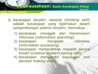 Materi 1 Kewirausahaan
b. kecakapan berpikir rasional (thinking skill)
adalah kecakapan yang diperlukan dalam
pengembangan potensi berpikir, mencakup :
1) kecakapan menggali dan menemukan
informasi (information searching)
2) kecakapan mengolah informasi
(information processing)
3) kecakapan memecahkan masalah secara
kreatif (creative problem solving skill)
4) Kecakapan mengambil keputusan and
decision making skills)
 