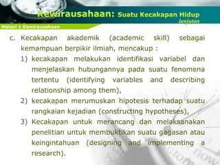 Materi 1 Kewirausahaan
c. Kecakapan akademik (academic skill) sebagai
kemampuan berpikir ilmiah, mencakup :
1) kecakapan melakukan identifikasi variabel dan
menjelaskan hubungannya pada suatu fenomena
tertentu (identifying variables and describing
relationship among them),
2) kecakapan merumuskan hipotesis terhadap suatu
rangkaian kejadian (constructing hypotheses),
3) Kecakapan untuk merancang dan melaksanakan
penelitian untuk membuktikan suatu gagasan atau
keingintahuan (designing and implementing a
research).
 