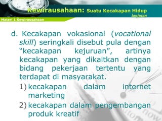 Materi 1 Kewirausahaan
d. Kecakapan vokasional (vocational
skill) seringkali disebut pula dengan
“kecakapan kejuruan”, artinya
kecakapan yang dikaitkan dengan
bidang pekerjaan tertentu yang
terdapat di masyarakat.
1) kecakapan dalam internet
marketing
2) kecakapan dalam pengembangan
produk kreatif
 