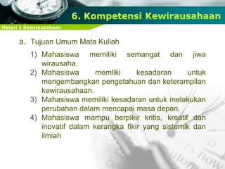 Materi 1 Kewirausahaan
a. Tujuan Umum Mata Kuliah
1) Mahasiswa memiliki semangat dan jiwa
wirausaha.
2) Mahasiswa memliki kesadaran untuk
mengembangkan pengetahuan dan keterampilan
kewirausahaan.
3) Mahasiswa memiliki kesadaran untuk melakukan
perubahan dalam mencapai masa depan.
4) Mahasiswa mampu berpikir kritis, kreatif dan
inovatif dalam kerangka fikir yang sistemik dan
ilmiah
 