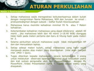 Materi 1 Kewirausahaan
1. Setiap mahasiswa wajib meregestrasi keikutsertaannya dalam kuliah
dengan mengirimkan Nama Mahasiswa, NIM dan Jurusan ke email :
pristiyanto@gmail dengan subyek : Daftar Kuliah Kewirausahaan
2. Mahasiswa harus memiliki kehadiran minimal 70 % atau 7 Materi
kehadiran.
3. Keterlambatan kehadiran mahasiswa yang dapat ditoleransi adalah 40
menit , jika mahasiswa lebih dari 40 menit (>18.40 WIB) dianggap
tidak hadir pada materi pertama dan baru di hitung hadir pada materi
ke 2.
4. Selama perkulihan seluruh mahasiswa wajib tidak mengaktifkan HP
dan dan menyalakan laptop.
5. Setiap selesai materi kuliah, setiap mahasiswa yang hadir wajib
menjawab postes atas materi yang disampaikan (nilai akan menjadi
nilai (MID + Quis).
6. Tugas diberikan kepada mahasiswa secara berkelompok 3 orang
untuk melakukan observasi lapangan terhadap studi kelayakan usaha
dan kiat sukses pengusaha ukm dan dipresentasikan dengan Ms
PowerPoint /Video Presentation (UAS + Tugas) sesuai waktu yang
disepakati.
 