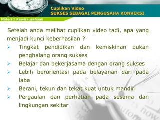 Materi 1 Kewirausahaan
Setelah anda melihat cuplikan video tadi, apa yang
menjadi kunci keberhasilan ?
 Tingkat pendidikan dan kemiskinan bukan
penghalang orang sukses
 Belajar dan bekerjasama dengan orang sukses
 Lebih berorientasi pada belayanan dari pada
laba
 Berani, tekun dan tekat kuat untuk mandiri
 Pergaulan dan perhatian pada sesama dan
lingkungan sekitar
 