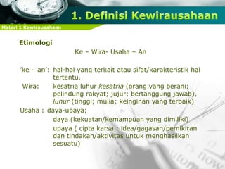 Materi 1 Kewirausahaan
Etimologi
Ke – Wira- Usaha – An
’ke – an’: hal-hal yang terkait atau sifat/karakteristik hal
tertentu.
Wira: kesatria luhur kesatria (orang yang berani;
pelindung rakyat; jujur; bertanggung jawab),
luhur (tinggi; mulia; keinginan yang terbaik)
Usaha : daya-upaya;
daya (kekuatan/kemampuan yang dimiliki)
upaya ( cipta karsa : idea/gagasan/pemikiran
dan tindakan/aktivitas untuk menghasilkan
sesuatu)
 
