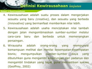 Materi 1 Kewirausahaan
4. Kewirausahaan adalah suatu proses dalam mengerjakan
sesuatu yang baru (creative), dan sesuatu yang berbeda
(innovative) yang bermanfaat memberikan nilai lebih.
5. Kewirausahaan adalah usaha menciptakan nilai tambah
dengan jalan mengombinasikan sumber-sumber melalui
cara-cara baru dan berbeda untuk memenangkan
persaingan.
6. Wirausaha adalah orang-orang yang mempunyai
kemampuan melihat dan menilai kesempatan-kesempatan
bisnis; mengumpulkan sumber-sumber daya yang
dibutuhkan guna mengambil keuntungan dari padanya dan
mengambil tindakan yang tepat guna memastikan sukses
(Geoffrey, 2002)
 