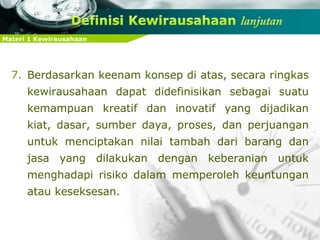 Materi 1 Kewirausahaan
7. Berdasarkan keenam konsep di atas, secara ringkas
kewirausahaan dapat didefinisikan sebagai suatu
kemampuan kreatif dan inovatif yang dijadikan
kiat, dasar, sumber daya, proses, dan perjuangan
untuk menciptakan nilai tambah dari barang dan
jasa yang dilakukan dengan keberanian untuk
menghadapi risiko dalam memperoleh keuntungan
atau keseksesan.
 