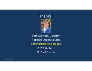 Thanks!
Beth Kerttula, Director,
National Ocean Council
ekerttula@ostp.eop.gov
202‐456‐3267
907‐209‐5104
October 6, 2015 5