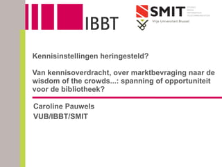 Caroline Pauwels VUB/IBBT/SMIT Kennisinstellingen heringesteld? Van kennisoverdracht, over marktbevraging naar de wisdom of the crowds...: spanning of opportuniteit voor de bibliotheek? 