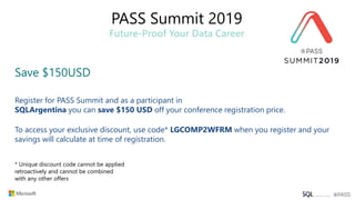 PASS Summit 2019
Future-Proof Your Data Career
Save $150USD
Register for PASS Summit and as a participant in
SQLArgentina you can save $150 USD off your conference registration price.
To access your exclusive discount, use code* LGCOMP2WFRM when you register and your
savings will calculate at time of registration.
* Unique discount code cannot be applied
retroactively and cannot be combined
with any other offers
 