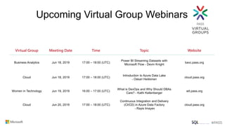 Virtual Group Meeting Date Time Topic Website
Business Analytics Jun 18, 2019 17:00 – 18:00 (UTC)
Power BI Streaming Datasets with
Microsoft Flow - Devin Knight
bavc.pass.org
Cloud Jun 18, 2019 17:00 – 18:00 (UTC)
Introduction to Azure Data Lake
- Oskari Heikkinen
cloud.pass.org
Women in Technology Jun 19, 2019 16:00 – 17:00 (UTC)
What is DevOps and Why Should DBAs
Care? - Kathi Kellenberger
wit.pass.org
Cloud Jun 20, 2019 17:00 – 18:00 (UTC)
Continuous Integration and Delivery
(CI/CD) in Azure Data Factory
- Rayis Imayev
cloud.pass.org
Upcoming Virtual Group Webinars
 