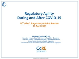 Duke-NUS Centre ofRegulatoryExcellence
10th
APAC RegulatoryAffairs Session
13 April 2021
ProfessorJohn CWLim
Executive Director, Duke-NUS Centre of Regulatory Excellence
Core Lead (Policy), SingHealth Duke-NUS Global Health Institute
Senior Advisor, Ministry of Health Singapore
Chairman, Consortium for Clinical Research & Innovation Singapore
Regulatory Agility
During and After COVID-19
 