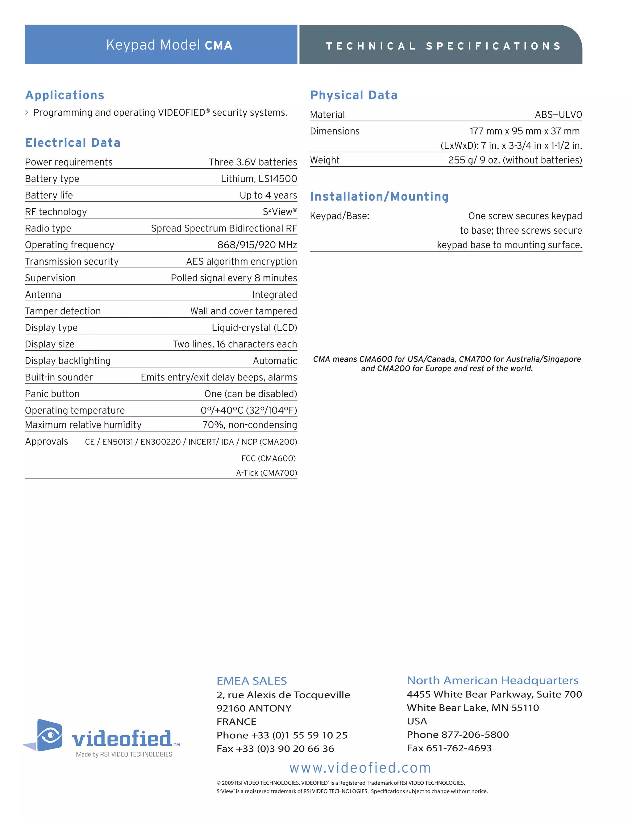Keypad Model CMA                                                         TECHNICAL                               SPECIFICATIO NS



Applications                                                                          Physical Data
> Programming and operating VIDEOFIED security systems.
                                            ®
                                                                                      Material                                                                     ABS—ULV0
                                                                                      Dimensions                                                 177 mm x 95 mm x 37 mm
Electrical Data                                                                                                                            (LxWxD): 7 in. x 3-3/4 in x 1-1/2 in.
Power requirements                           Three 3.6V batteries                     Weight                                                 255 g/ 9 oz. (without batteries)
Battery type                                      Lithium, LS14500
Battery life                                              Up to 4 years               Installation/Mounting
RF technology                                                      S View
                                                                     2         ®
                                                                                      Keypad/Base:                                               One screw secures keypad
Radio type                     Spread Spectrum Bidirectional RF                                                                                to base; three screws secure
Operating frequency                              868/915/920 MHz                                                                          keypad base to mounting surface.
Transmission security                  AES algorithm encryption
Supervision                         Polled signal every 8 minutes
Antenna                                                        Integrated
Tamper detection                        Wall and cover tampered
Display type                                    Liquid-crystal (LCD)
Display size                        Two lines, 16 characters each
Display backlighting                                           Automatic                CMA means CMA600 for USA/Canada, CMA700 for Australia/Singapore
                                                                                                  and CMA200 for Europe and rest of the world.
Built-in sounder            Emits entry/exit delay beeps, alarms
Panic button                                One (can be disabled)
Operating temperature                      0°/+40°C (32°/104°F)
Maximum relative humidity                  70%, non-condensing
Approvals      CE / EN50131 / EN300220 / INCERT/ IDA / NCP (CMA200)

                                                          FCC (CMA600)
                                                        A-Tick (CMA700)




                                                 EMEA SALES                                                                   North American Headquarters
                                                 2, rue Alexis de Tocqueville                                                 4455 White Bear Parkway, Suite 700
                                                 92160 ANTONY                                                                 White Bear Lake, MN 55110
                                                 FRANCE                                                                       USA
                                                 Phone +33 (0)1 55 59 10 25                                                   Phone 877-206-5800
                                                 Fax +33 (0)3 90 20 66 36                                                     Fax 651-762-4693

                                                                              www.videofied.com
                                                 © 2009 RSI VIDEO TECHNOLOGIES. VIDEOFIED® is a Registered Trademark of RSI VIDEO TECHNOLOGIES.
                                                 S2View ® is a registered trademark of RSI VIDEO TECHNOLOGIES. Specifications subject to change without notice.
 