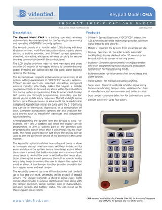 Keypad Model CMA
                                            P R O D U C T              S P E C I F I C A T I O N S                  S H E E T
                                            Made by RSI VIDEO TECHNOLOGIES                                              2201 May 2009


Description                                                           Features
The Keypad Model CMA is a battery operated, wireless                  > S2View® - Spread Spectrum, VIDEOFIED®, Interactive
alphanumeric keypad designed for configuring/programming                AES Encrypted Wireless technology provides optimum
and operating VIDEOFIED® security systems.                              signal integrity and security.
The keypad consists of a liquid-crystal (LCD) display with two        > Mobility - program the system from anywhere on site.
16-character lines, multi-function push buttons, a panic alarm
                                                                      > Display - two lines, 16 characters each; automatic
button, a built-in sounder, and S2View® spread spectrum,
videofied, interactive, encrypted wireless circuitry for secure         backlighting; display blackout after 30 seconds of no
two-way communication with the control panel.                           keypad activity to conserve battery power.

The LCD display provides easy to read messages and goes               > Buttons - complete alphanumeric setting/parameter
out after 30 seconds of no keypad activity, to conserve battery         entries in programming mode; standard and custom
power. Pressing any button (except the panic alarm button)              operation in normal operating mode.
restores the display.                                                 > Built-in sounder - provides entry/exit delay beeps and
The keypad allows complete alphanumeric programming of all              alarm sounds.
system settings/parameters in VIDEOFIED® security systems.            > Panic button - for manual activation anytime.
S2View® spread spectrum, videofied, interactive, encrypted
wireless circuitry effectively makes the keypad a mobile              > Supervised - transmits a check-in/status signal every
programmer that can be used anywhere within the installation            8 minutes indicating tamper state, serial number, date
site during system programming. Easy to understand display              of manufacture, software revision and battery status.
text guides you through programming, prompting you for                > Dual tamper - provides detection for both wall and cover.
simple yes/no or data entry responses. The left and right arrow
                                                                      > Lithium batteries - up to four years.
buttons cycle through menus or values until the desired choice
is displayed. Alphabetical entries are done using the 0 - 9 buttons
and can be in lowercase, uppercase, or a combination of
both. Complete punctuation symbols are also available for
data entries such as website/IP addresses and component
location naming.
Arming/disarming the system with the keypad is easy. For
example, the 1 and 2 buttons just below the display can be
programmed to arm a specific part of the premises just
by pressing the button once, then it will prompt you for your
code. The house outline button just below the display can be
used to arm the perimeter device of the premises in the same
manner.
The keypad is typically installed near entry/exit doors to allow
system users enough time to arm and exit the premises, and to
enter and disarm the system before time delays expire. When
the system is armed, the built-in sounder emits a series of exit
delay beeps to remind the user to exit before the beeps stop.
Upon entering the armed premises, the built-in sounder emits
entry delay beeps to remind the user to disarm the system to
avoid an alarm. A dual tamper function provides detection for
both keypad cover and wall tamper.
The keypad is powered by three lithium batteries that can last
up to four years or more, depending on the amount of keypad
activity. The keypad transmits a check-in signal every eight
minutes that includes its unique identification code, along with
the tamper condition, serial number, date of manufacture,
software revision and battery status. You can install up to
three keypads on a system.


                                                                       CMA means CMA600 for USA/Canada, CMA700 for Australia/Singapore
www.videofied.com                                                                and CMA200 for Europe and rest of the world.
 