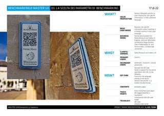 MASTER UX@Università La Sapienza 			 PROJECT WORK PRESENTATION #01 By UXL TEAM
03. LA SCELTA DEI PARAMETRI DI BENCHMARKINGBENCHMARKING@ MASTER UX 14 di 27
WHAT?
VALUE
PROPOSITION
Delivers Wikipedia articles to
users looking for site-specific
information, in their preferred
language
BASIC
USER NEEDS
Retrieve site specific
information when travelling in
a foreign country in one’s own
language
BUSINESS
MODEL
Partnership between the
Derby Museum and Gallery in
England, and local Wikimedia
contributors Roger Bamkin,
chair of Wikimedia UK, and
Terence Eden, a mobile web
consultant.
WHO? CLIENTS/
OWNERS
Derby Museum and Gallery, UK
PRIMARY
USERS
tourists
SECONDARY
USERS
landmarks, museums, cultural
attractions
HOW? KEY FUNC
Decodes the QR code
Sends a request for the article
specified in the URL to the
QRpedia
Transmits the language
setting of the device
Delivers the articles in a
mobile-friendly format
CONTENTS wikipedia pages
TOUCH
POINTS
Every monument and object
QR tagged becomes a
touchpoint
TECHOLOGY
Smartphone with QR code
reader
QR code
QRpedia web server
17 di 22
 