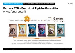 MASTER UX@Università La Sapienza 			 PROJECT WORK PRESENTATION #01 By UXL TEAM
03. LA SCELTA DEI PARAMETRI DI BENCHMARKINGBENCHMARKING@ MASTER UX 18 di 22
Ferrara ETG - Emozioni Tipiche Garantite
www.ferraraetg.it
 