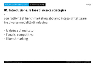 MASTER UX@Università La Sapienza 			 PROJECT WORK PRESENTATION #01 By UXL TEAM
01. Introduzione: la fase di ricerca strategica
-
con l’attività di benchmarketing abbiamo inteso sintetizzare
tre diverse modalità di indagine:
- la ricerca di mercato
- l’analisi competitiva
- il benchmarking
1 di 2201. INTRODUZIONEBENCHMARKING@ MASTER UX
 