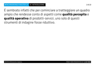 É sembrato infatti che per cominciare a tratteggiare un quadro
ampio che rendesse conto di aspetti come qualità percepita e
qualità operativa di prodotti-servizi, uno solo di questi
strumenti di indagine fosse riduttivo.
2 di 22
MASTER UX@Università La Sapienza 			 PROJECT WORK PRESENTATION #01 By UXL TEAM
01. INTRODUZIONEBENCHMARKING@ MASTER UX
 