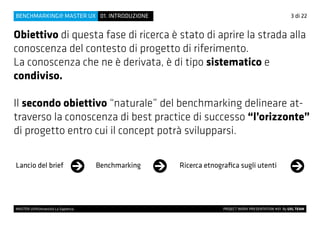 Obiettivo di questa fase di ricerca è stato di aprire la strada alla
conoscenza del contesto di progetto di riferimento.
La conoscenza che ne è derivata, è di tipo sistematico e
condiviso.
Il secondo obiettivo “naturale” del benchmarking delineare at-
traverso la conoscenza di best practice di successo “l’orizzonte”
di progetto entro cui il concept potrà svilupparsi.
Lancio del brief Benchmarking Ricerca etnografica sugli utenti
3 di 22
MASTER UX@Università La Sapienza 			 PROJECT WORK PRESENTATION #01 By UXL TEAM
01. INTRODUZIONEBENCHMARKING@ MASTER UX
 