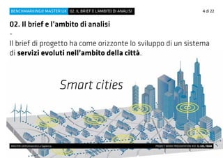 4 di 22
MASTER UX@Università La Sapienza 			 PROJECT WORK PRESENTATION #01 By UXL TEAM
02. IL BRIEF E L’AMBITO DI ANALISIBENCHMARKING@ MASTER UX
02. Il brief e l’ambito di analisi
-
Il brief di progetto ha come orizzonte lo sviluppo di un sistema
di servizi evoluti nell’ambito della città.
Smart cities
 