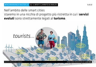 tourists...
Nell’ambito delle smart cities
staremo in una nicchia di progetto più ristretta in cui i servizi
evoluti sono strettamente legati al turismo.
5 di 22
MASTER UX@Università La Sapienza 			 PROJECT WORK PRESENTATION #01 By UXL TEAM
02. IL BRIEF E L’AMBITO DI ANALISIBENCHMARKING@ MASTER UX
 