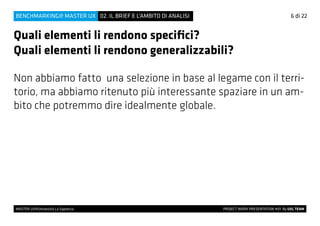 6 di 22
MASTER UX@Università La Sapienza 			 PROJECT WORK PRESENTATION #01 By UXL TEAM
02. IL BRIEF E L’AMBITO DI ANALISIBENCHMARKING@ MASTER UX
Quali elementi li rendono specifici?
Quali elementi li rendono generalizzabili?
Non abbiamo fatto una selezione in base al legame con il terri-
torio, ma abbiamo ritenuto più interessante spaziare in un am-
bito che potremmo dire idealmente globale.
 