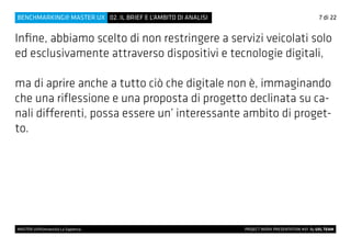 Infine, abbiamo scelto di non restringere a servizi veicolati solo
ed esclusivamente attraverso dispositivi e tecnologie digitali,
ma di aprire anche a tutto ciò che digitale non è, immaginando
che una riflessione e una proposta di progetto declinata su ca-
nali differenti, possa essere un’ interessante ambito di proget-
to.
7 di 22
MASTER UX@Università La Sapienza 			 PROJECT WORK PRESENTATION #01 By UXL TEAM
02. IL BRIEF E L’AMBITO DI ANALISIBENCHMARKING@ MASTER UX
 