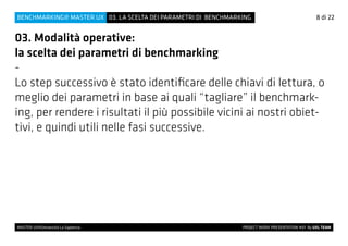 8 di 22
MASTER UX@Università La Sapienza 			 PROJECT WORK PRESENTATION #01 By UXL TEAM
03. LA SCELTA DEI PARAMETRI DI BENCHMARKINGBENCHMARKING@ MASTER UX
03. Modalità operative:
la scelta dei parametri di benchmarking
-
Lo step successivo è stato identificare delle chiavi di lettura, o
meglio dei parametri in base ai quali “tagliare” il benchmark-
ing, per rendere i risultati il più possibile vicini ai nostri obiet-
tivi, e quindi utili nelle fasi successive.
 