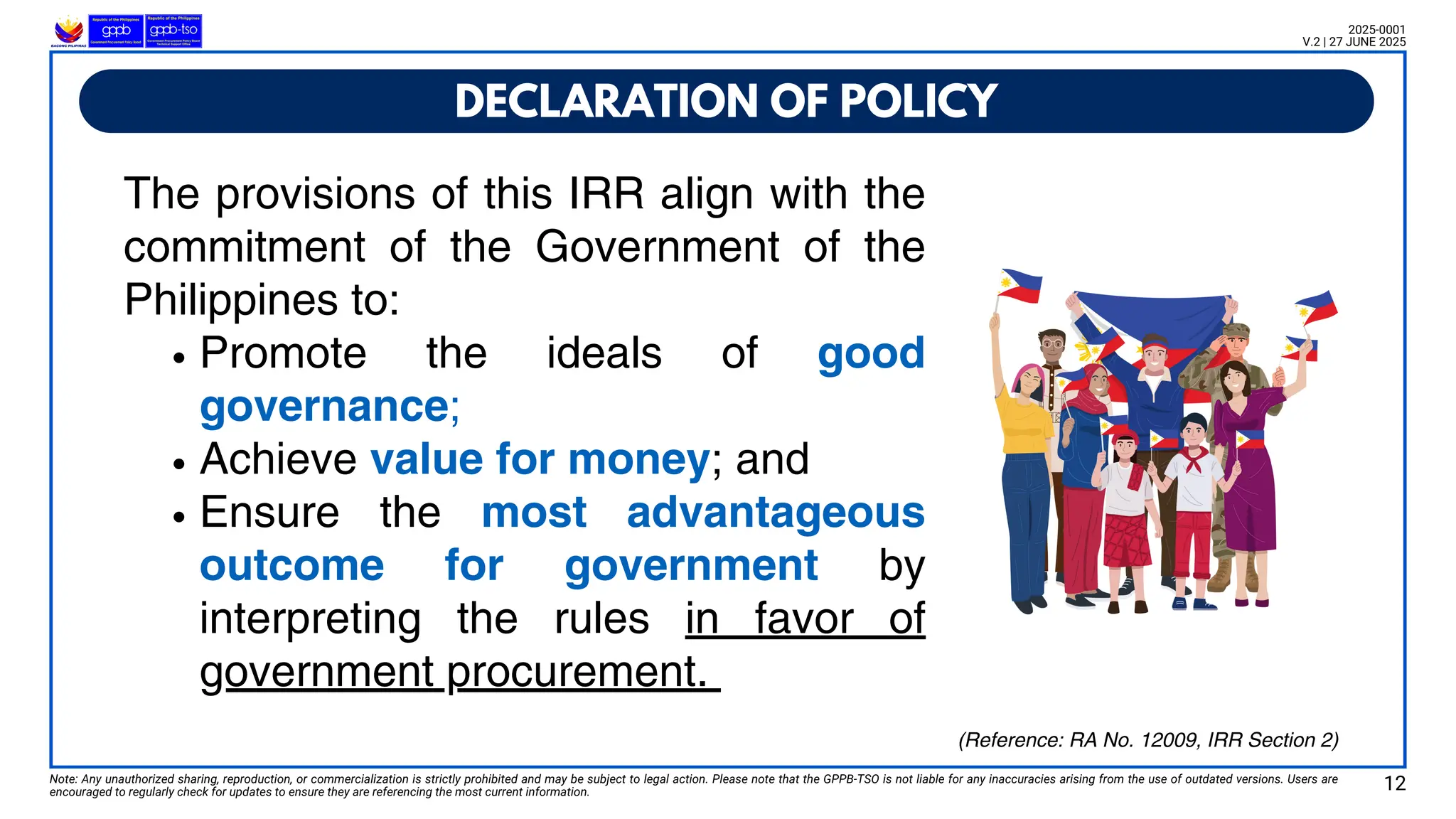 The provisions of this IRR align with the
commitment of the Government of the
Philippines to:
Promote the ideals of good
governance;
Achieve value for money; and
Ensure the most advantageous
outcome for government by
interpreting the rules in favor of
government procurement.
DECLARATION OF POLICY
Note: Any unauthorized sharing, reproduction, or commercialization is strictly prohibited and may be subject to legal action. Please note that the GPPB-TSO is not liable for any inaccuracies arising from the use of outdated versions. Users are
encouraged to regularly check for updates to ensure they are referencing the most current information.
2025-0001
V.2 | 27 JUNE 2025
12
(Reference: RA No. 12009, IRR Section 2)
 