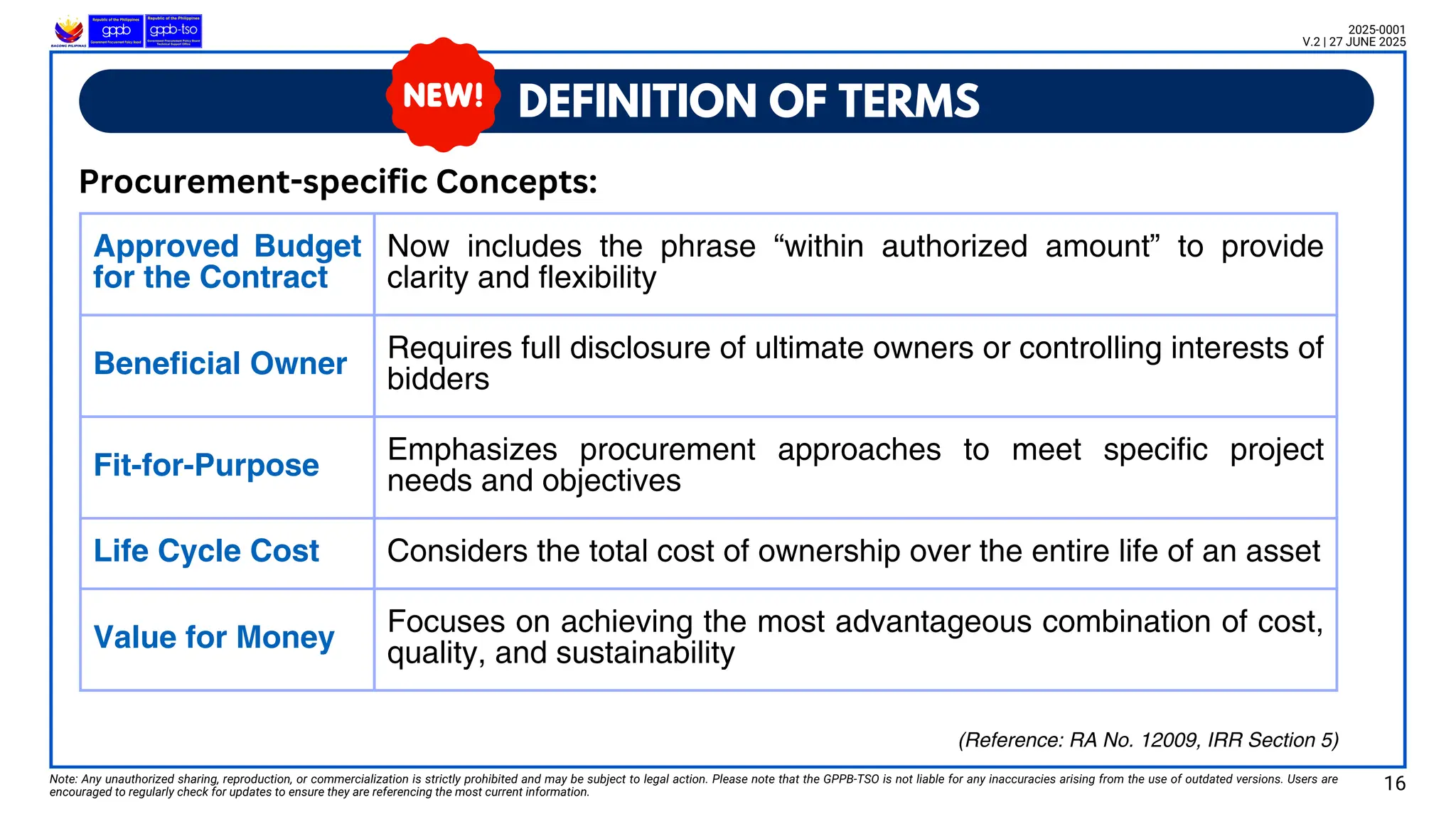 Approved Budget
for the Contract
Now includes the phrase “within authorized amount” to provide
clarity and flexibility
Beneficial Owner
Requires full disclosure of ultimate owners or controlling interests of
bidders
Fit-for-Purpose
Emphasizes procurement approaches to meet specific project
needs and objectives
Life Cycle Cost Considers the total cost of ownership over the entire life of an asset
Value for Money
Focuses on achieving the most advantageous combination of cost,
quality, and sustainability
DEFINITION OF TERMS
Note: Any unauthorized sharing, reproduction, or commercialization is strictly prohibited and may be subject to legal action. Please note that the GPPB-TSO is not liable for any inaccuracies arising from the use of outdated versions. Users are
encouraged to regularly check for updates to ensure they are referencing the most current information.
2025-0001
V.2 | 27 JUNE 2025
Procurement-specific Concepts:
16
(Reference: RA No. 12009, IRR Section 5)
 