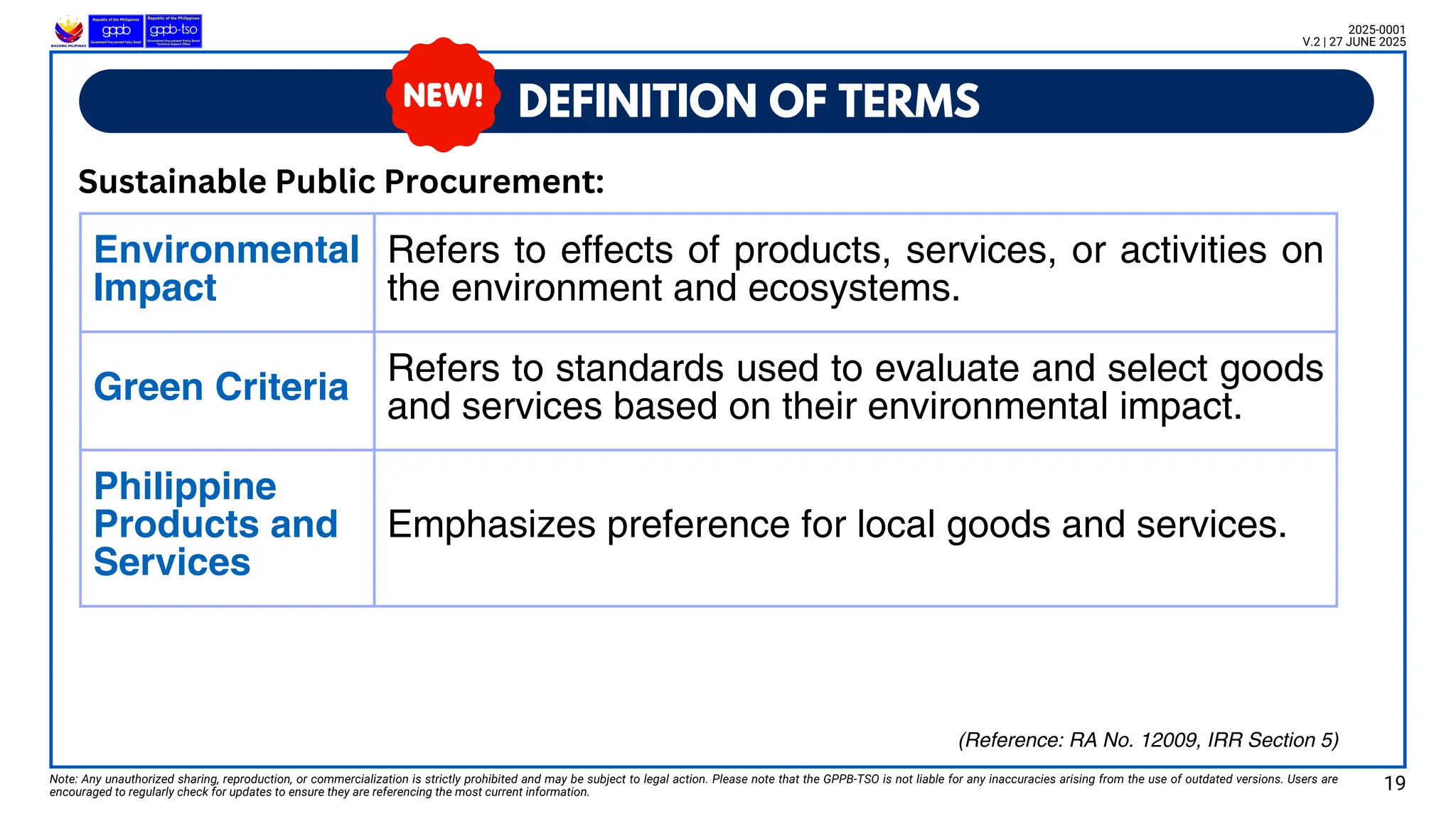 Environmental
Impact
Refers to effects of products, services, or activities on
the environment and ecosystems.
Green Criteria Refers to standards used to evaluate and select goods
and services based on their environmental impact.
Philippine
Products and
Services
Emphasizes preference for local goods and services.
DEFINITION OF TERMS
Note: Any unauthorized sharing, reproduction, or commercialization is strictly prohibited and may be subject to legal action. Please note that the GPPB-TSO is not liable for any inaccuracies arising from the use of outdated versions. Users are
encouraged to regularly check for updates to ensure they are referencing the most current information.
2025-0001
V.2 | 27 JUNE 2025
Sustainable Public Procurement:
19
(Reference: RA No. 12009, IRR Section 5)
 