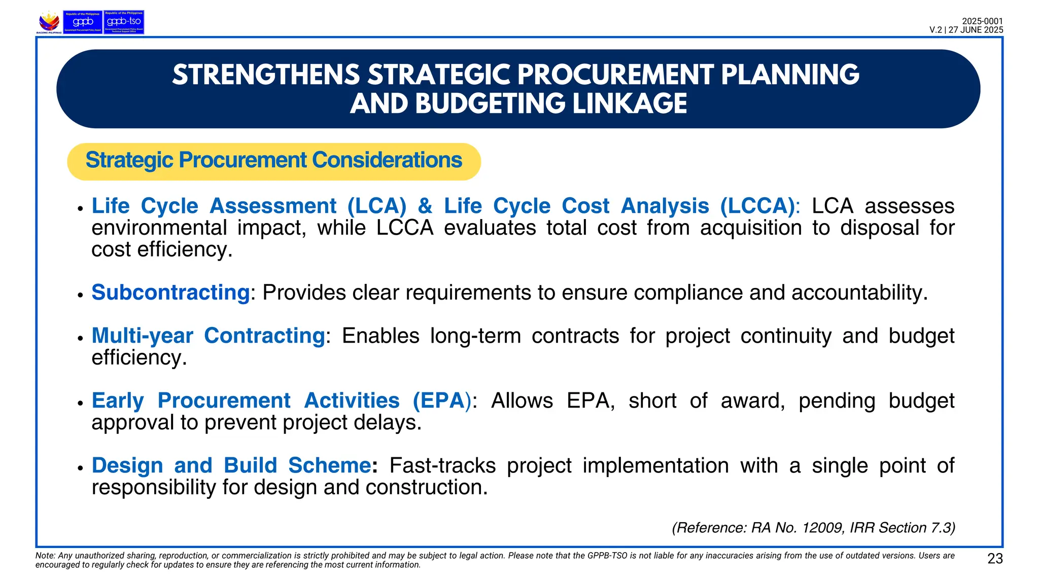 Note: Any unauthorized sharing, reproduction, or commercialization is strictly prohibited and may be subject to legal action. Please note that the GPPB-TSO is not liable for any inaccuracies arising from the use of outdated versions. Users are
encouraged to regularly check for updates to ensure they are referencing the most current information.
2025-0001
V.2 | 27 JUNE 2025
Life Cycle Assessment (LCA) & Life Cycle Cost Analysis (LCCA): LCA assesses
environmental impact, while LCCA evaluates total cost from acquisition to disposal for
cost efficiency.
Subcontracting: Provides clear requirements to ensure compliance and accountability.
Multi-year Contracting: Enables long-term contracts for project continuity and budget
efficiency.
Early Procurement Activities (EPA): Allows EPA, short of award, pending budget
approval to prevent project delays.
Design and Build Scheme: Fast-tracks project implementation with a single point of
responsibility for design and construction.
Strategic Procurement Considerations
STRENGTHENS STRATEGIC PROCUREMENT PLANNING
AND BUDGETING LINKAGE
23
(Reference: RA No. 12009, IRR Section 7.3)
 