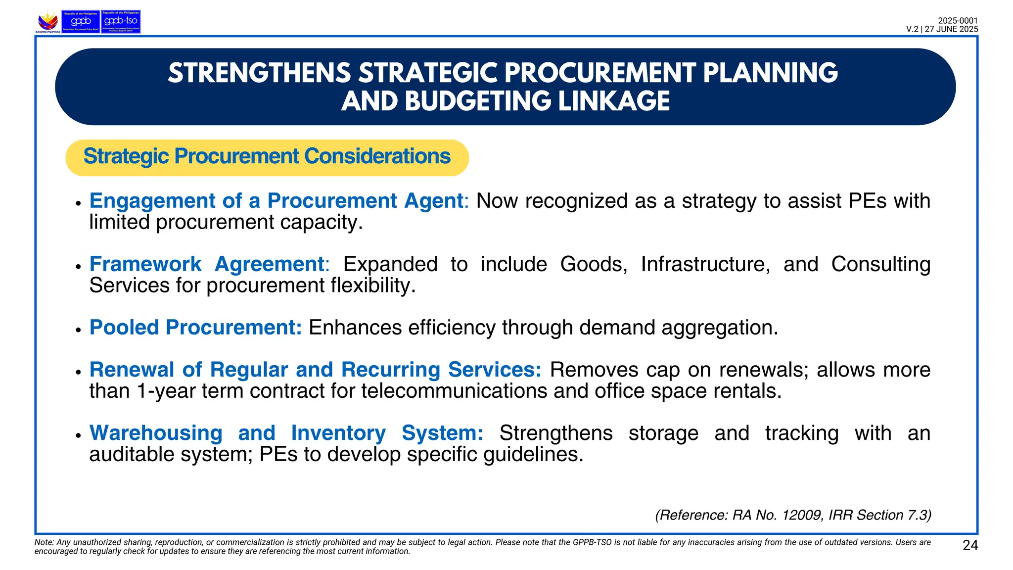 Note: Any unauthorized sharing, reproduction, or commercialization is strictly prohibited and may be subject to legal action. Please note that the GPPB-TSO is not liable for any inaccuracies arising from the use of outdated versions. Users are
encouraged to regularly check for updates to ensure they are referencing the most current information.
2025-0001
V.2 | 27 JUNE 2025
Engagement of a Procurement Agent: Now recognized as a strategy to assist PEs with
limited procurement capacity.
Framework Agreement: Expanded to include Goods, Infrastructure, and Consulting
Services for procurement flexibility.
Pooled Procurement: Enhances efficiency through demand aggregation.
Renewal of Regular and Recurring Services: Removes cap on renewals; allows more
than 1-year term contract for telecommunications and office space rentals.
Warehousing and Inventory System: Strengthens storage and tracking with an
auditable system; PEs to develop specific guidelines.
Strategic Procurement Considerations
24
(Reference: RA No. 12009, IRR Section 7.3)
STRENGTHENS STRATEGIC PROCUREMENT PLANNING
AND BUDGETING LINKAGE
 