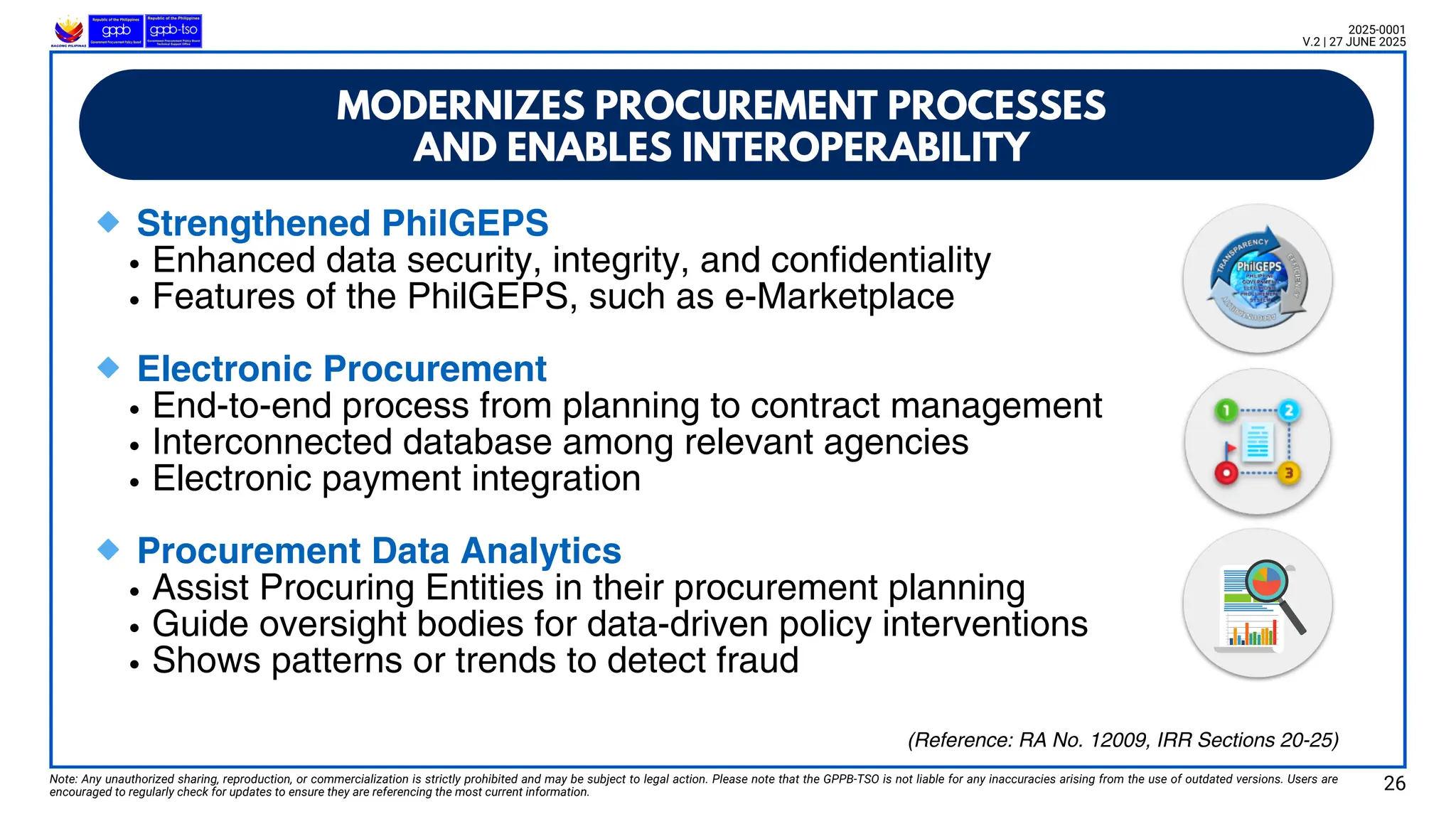 MODERNIZES PROCUREMENT PROCESSES
AND ENABLES INTEROPERABILITY
🔹Strengthened PhilGEPS
Enhanced data security, integrity, and confidentiality
Features of the PhilGEPS, such as e-Marketplace
🔹Electronic Procurement
End-to-end process from planning to contract management
Interconnected database among relevant agencies
Electronic payment integration
🔹Procurement Data Analytics
Assist Procuring Entities in their procurement planning
Guide oversight bodies for data-driven policy interventions
Shows patterns or trends to detect fraud
Note: Any unauthorized sharing, reproduction, or commercialization is strictly prohibited and may be subject to legal action. Please note that the GPPB-TSO is not liable for any inaccuracies arising from the use of outdated versions. Users are
encouraged to regularly check for updates to ensure they are referencing the most current information.
2025-0001
V.2 | 27 JUNE 2025
26
(Reference: RA No. 12009, IRR Sections 20-25)
 