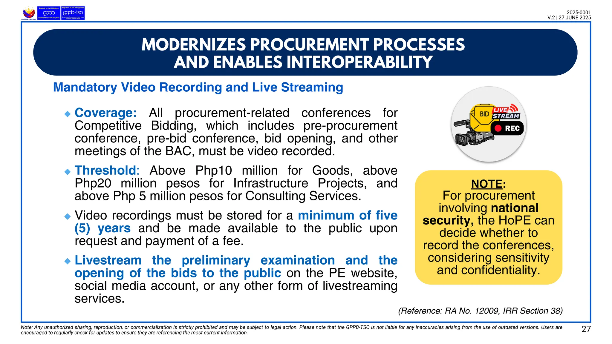 Strategic Procurement Considerations
Strategic Procurement Considerations
Mandatory Video Recording and Live Streaming
Coverage: All procurement-related conferences for
Competitive Bidding, which includes pre-procurement
conference, pre-bid conference, bid opening, and other
meetings of the BAC, must be video recorded.
Threshold: Above Php10 million for Goods, above
Php20 million pesos for Infrastructure Projects, and
above Php 5 million pesos for Consulting Services.
Video recordings must be stored for a minimum of five
(5) years and be made available to the public upon
request and payment of a fee.
Livestream the preliminary examination and the
opening of the bids to the public on the PE website,
social media account, or any other form of livestreaming
services.
Note: Any unauthorized sharing, reproduction, or commercialization is strictly prohibited and may be subject to legal action. Please note that the GPPB-TSO is not liable for any inaccuracies arising from the use of outdated versions. Users are
encouraged to regularly check for updates to ensure they are referencing the most current information.
2025-0001
V.2 | 27 JUNE 2025
NOTE:
For procurement
involving national
security, the HoPE can
decide whether to
record the conferences,
considering sensitivity
and confidentiality.
MODERNIZES PROCUREMENT PROCESSES
AND ENABLES INTEROPERABILITY
27
(Reference: RA No. 12009, IRR Section 38)
🔹
🔹
🔹
🔹
 