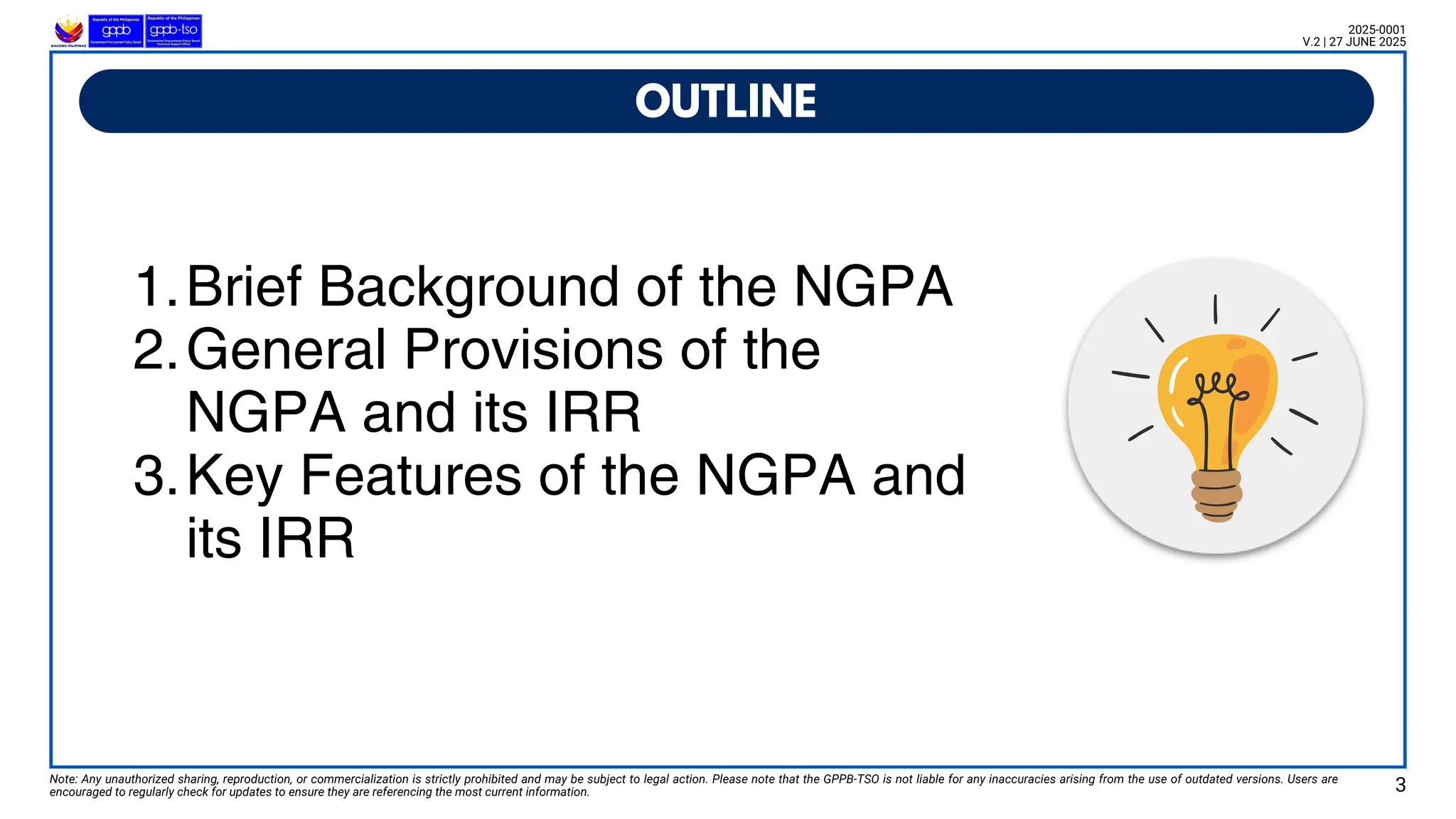 1.Brief Background of the NGPA
2.General Provisions of the
NGPA and its IRR
3.Key Features of the NGPA and
its IRR
OUTLINE
Note: Any unauthorized sharing, reproduction, or commercialization is strictly prohibited and may be subject to legal action. Please note that the GPPB-TSO is not liable for any inaccuracies arising from the use of outdated versions. Users are
encouraged to regularly check for updates to ensure they are referencing the most current information.
2025-0001
V.2 | 27 JUNE 2025
3
 