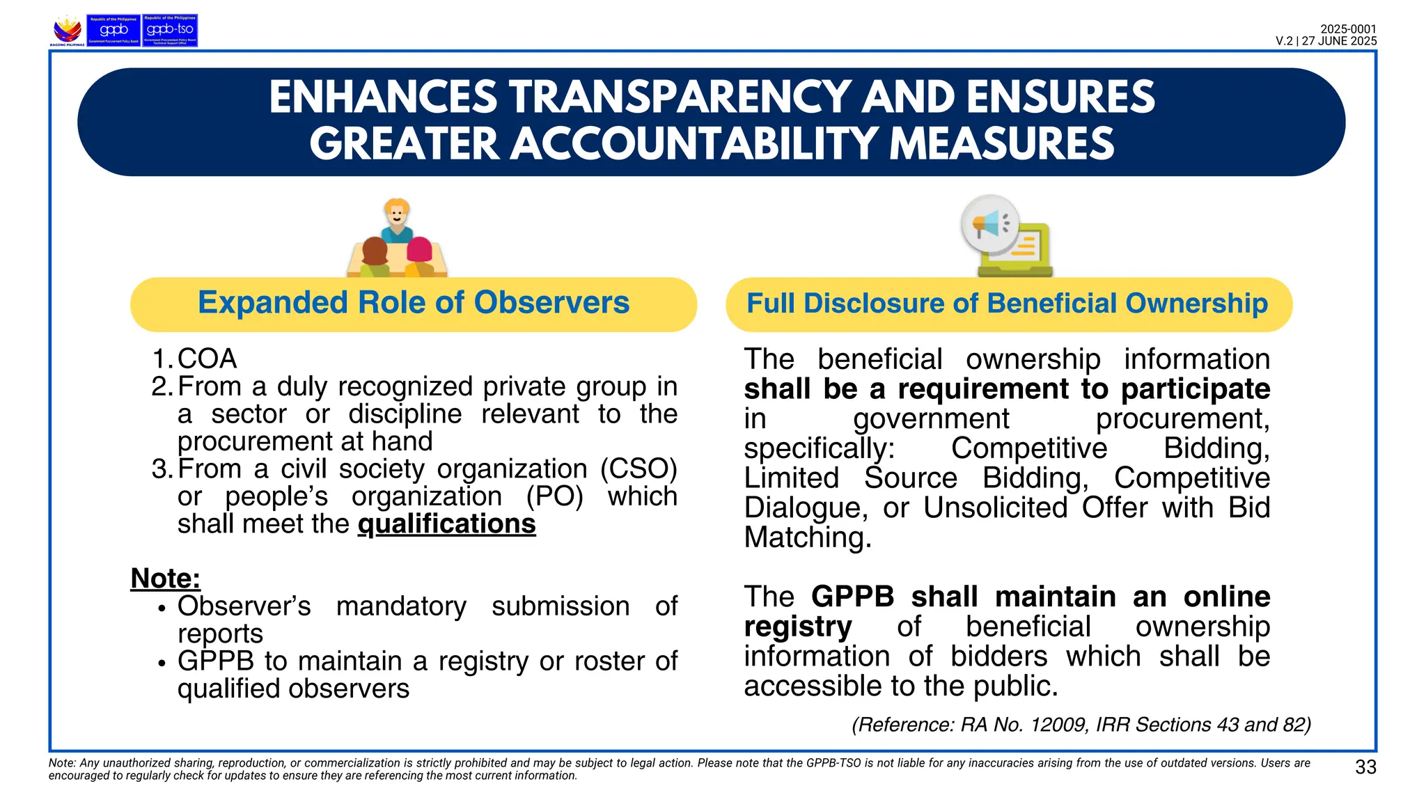 Note: Any unauthorized sharing, reproduction, or commercialization is strictly prohibited and may be subject to legal action. Please note that the GPPB-TSO is not liable for any inaccuracies arising from the use of outdated versions. Users are
encouraged to regularly check for updates to ensure they are referencing the most current information.
2025-0001
V.2 | 27 JUNE 2025
33
ENHANCES TRANSPARENCY AND ENSURES
GREATER ACCOUNTABILITY MEASURES
1.COA
2.From a duly recognized private group in
a sector or discipline relevant to the
procurement at hand
3.From a civil society organization (CSO)
or people’s organization (PO) which
shall meet the qualifications
Note:
Observer’s mandatory submission of
reports
GPPB to maintain a registry or roster of
qualified observers
The beneficial ownership information
shall be a requirement to participate
in government procurement,
specifically: Competitive Bidding,
Limited Source Bidding, Competitive
Dialogue, or Unsolicited Offer with Bid
Matching.
The GPPB shall maintain an online
registry of beneficial ownership
information of bidders which shall be
accessible to the public.
(Reference: RA No. 12009, IRR Sections 43 and 82)
Expanded Role of Observers Full Disclosure of Beneficial Ownership
 