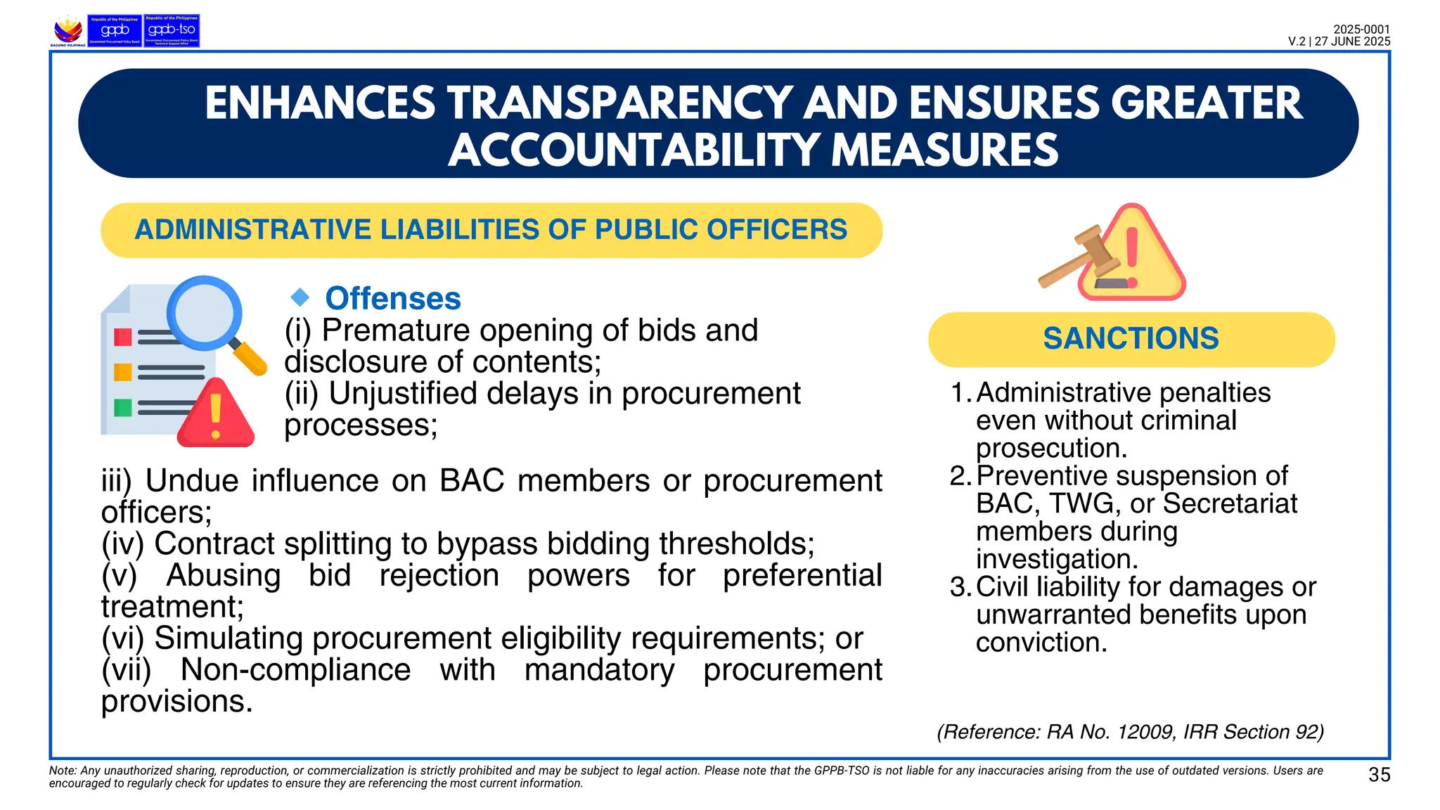 Note: Any unauthorized sharing, reproduction, or commercialization is strictly prohibited and may be subject to legal action. Please note that the GPPB-TSO is not liable for any inaccuracies arising from the use of outdated versions. Users are
encouraged to regularly check for updates to ensure they are referencing the most current information.
2025-0001
V.2 | 27 JUNE 2025
🔹Offenses
(i) Premature opening of bids and
disclosure of contents;
(ii) Unjustified delays in procurement
processes;
ENHANCES TRANSPARENCY AND ENSURES GREATER
ACCOUNTABILITY MEASURES
1.Administrative penalties
even without criminal
prosecution.
2.Preventive suspension of
BAC, TWG, or Secretariat
members during
investigation.
3.Civil liability for damages or
unwarranted benefits upon
conviction.
iii) Undue influence on BAC members or procurement
officers;
(iv) Contract splitting to bypass bidding thresholds;
(v) Abusing bid rejection powers for preferential
treatment;
(vi) Simulating procurement eligibility requirements; or
(vii) Non-compliance with mandatory procurement
provisions.
35
(Reference: RA No. 12009, IRR Section 92)
SANCTIONS
ADMINISTRATIVE LIABILITIES OF PUBLIC OFFICERS
 