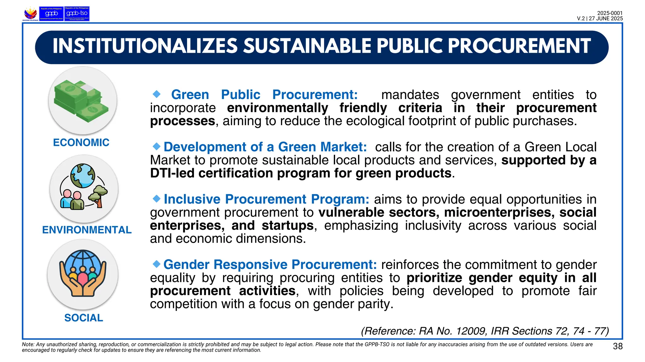 🔹 Green Public Procurement: mandates government entities to
incorporate environmentally friendly criteria in their procurement
processes, aiming to reduce the ecological footprint of public purchases.
🔹Development of a Green Market: calls for the creation of a Green Local
Market to promote sustainable local products and services, supported by a
DTI-led certification program for green products.
🔹Inclusive Procurement Program: aims to provide equal opportunities in
government procurement to vulnerable sectors, microenterprises, social
enterprises, and startups, emphasizing inclusivity across various social
and economic dimensions.
🔹Gender Responsive Procurement: reinforces the commitment to gender
equality by requiring procuring entities to prioritize gender equity in all
procurement activities, with policies being developed to promote fair
competition with a focus on gender parity.
INSTITUTIONALIZES SUSTAINABLE PUBLIC PROCUREMENT
Note: Any unauthorized sharing, reproduction, or commercialization is strictly prohibited and may be subject to legal action. Please note that the GPPB-TSO is not liable for any inaccuracies arising from the use of outdated versions. Users are
encouraged to regularly check for updates to ensure they are referencing the most current information.
2025-0001
V.2 | 27 JUNE 2025
ECONOMIC
ENVIRONMENTAL
SOCIAL
(Reference: RA No. 12009, IRR Sections 72, 74 - 77)
38
 
