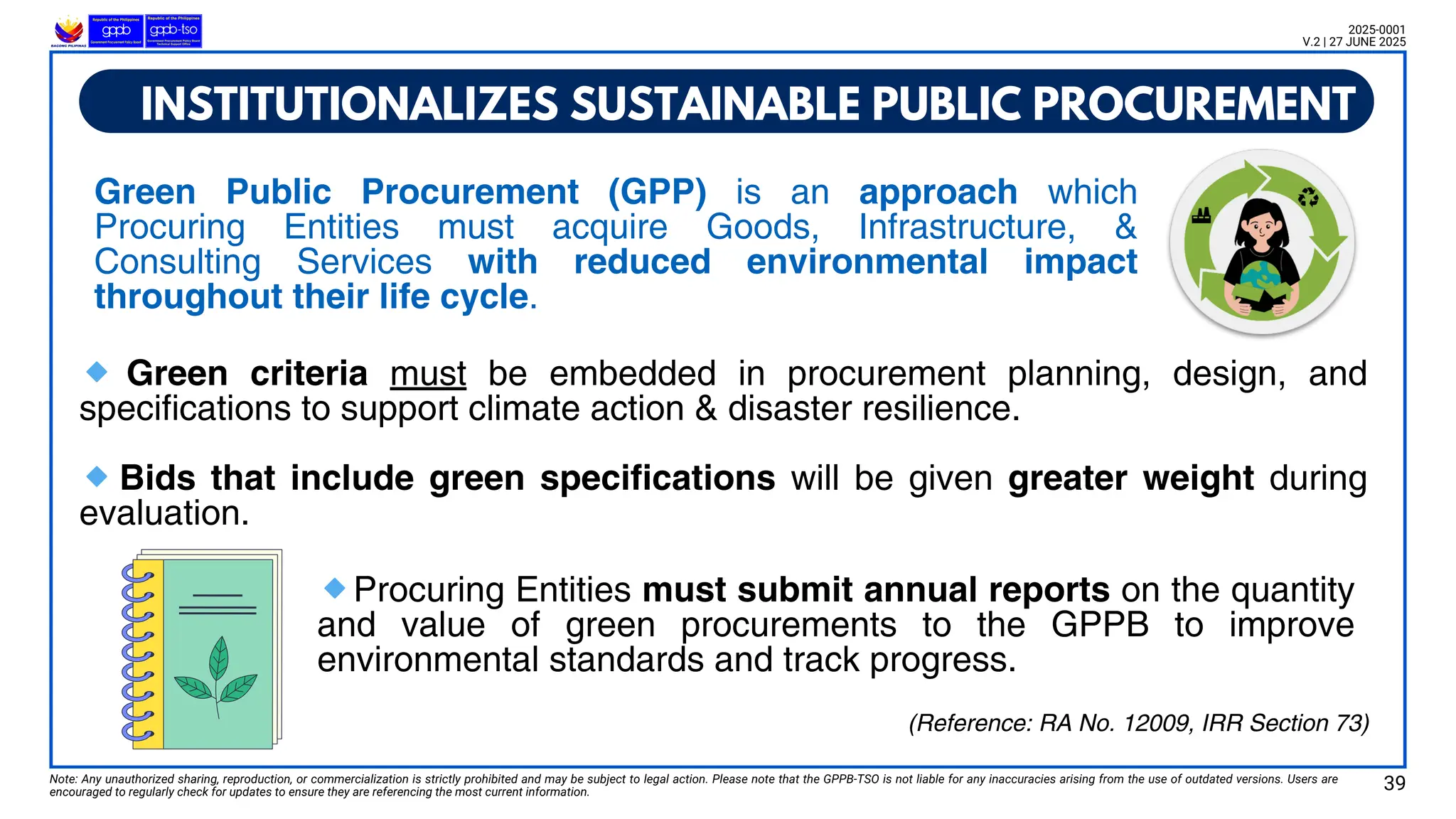 Green Public Procurement (GPP) is an approach which
Procuring Entities must acquire Goods, Infrastructure, &
Consulting Services with reduced environmental impact
throughout their life cycle.
Note: Any unauthorized sharing, reproduction, or commercialization is strictly prohibited and may be subject to legal action. Please note that the GPPB-TSO is not liable for any inaccuracies arising from the use of outdated versions. Users are
encouraged to regularly check for updates to ensure they are referencing the most current information.
2025-0001
V.2 | 27 JUNE 2025
(Reference: RA No. 12009, IRR Section 73)
🔹 Green criteria must be embedded in procurement planning, design, and
specifications to support climate action & disaster resilience.
🔹Bids that include green specifications will be given greater weight during
evaluation.
INSTITUTIONALIZES SUSTAINABLE PUBLIC PROCUREMENT
🔹Procuring Entities must submit annual reports on the quantity
and value of green procurements to the GPPB to improve
environmental standards and track progress.
39
 