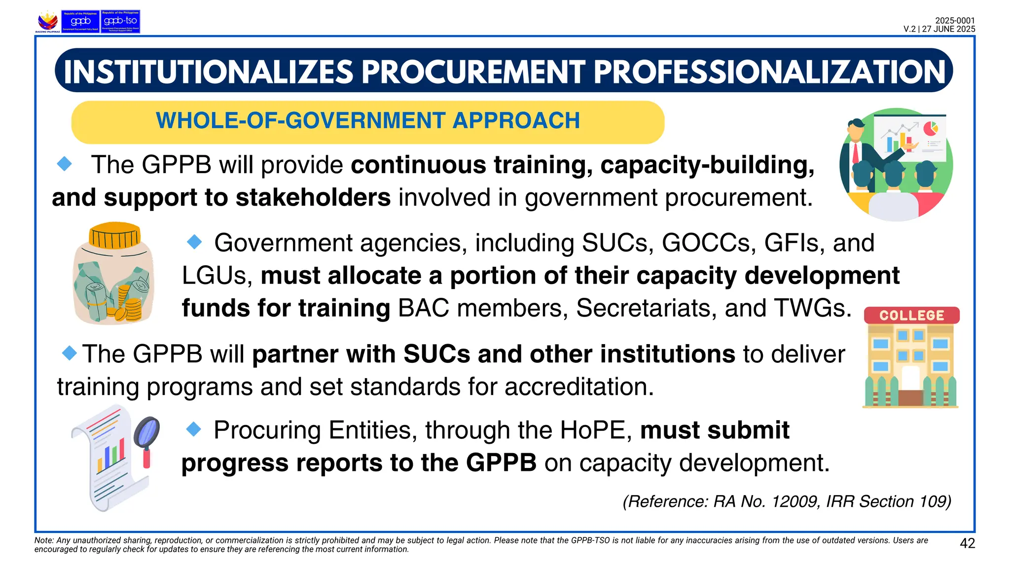 WHOLE-OF-GOVERNMENT PROCUREMENT APPROACH
WHOLE-OF-GOVERNMENT APPROACH
Note: Any unauthorized sharing, reproduction, or commercialization is strictly prohibited and may be subject to legal action. Please note that the GPPB-TSO is not liable for any inaccuracies arising from the use of outdated versions. Users are
encouraged to regularly check for updates to ensure they are referencing the most current information.
2025-0001
V.2 | 27 JUNE 2025
🔹 The GPPB will provide continuous training, capacity-building,
and support to stakeholders involved in government procurement.
(Reference: RA No. 12009, IRR Section 109)
INSTITUTIONALIZES PROCUREMENT PROFESSIONALIZATION
🔹Government agencies, including SUCs, GOCCs, GFIs, and
LGUs, must allocate a portion of their capacity development
funds for training BAC members, Secretariats, and TWGs.
🔹The GPPB will partner with SUCs and other institutions to deliver
training programs and set standards for accreditation.
🔹Procuring Entities, through the HoPE, must submit
progress reports to the GPPB on capacity development.
42
 