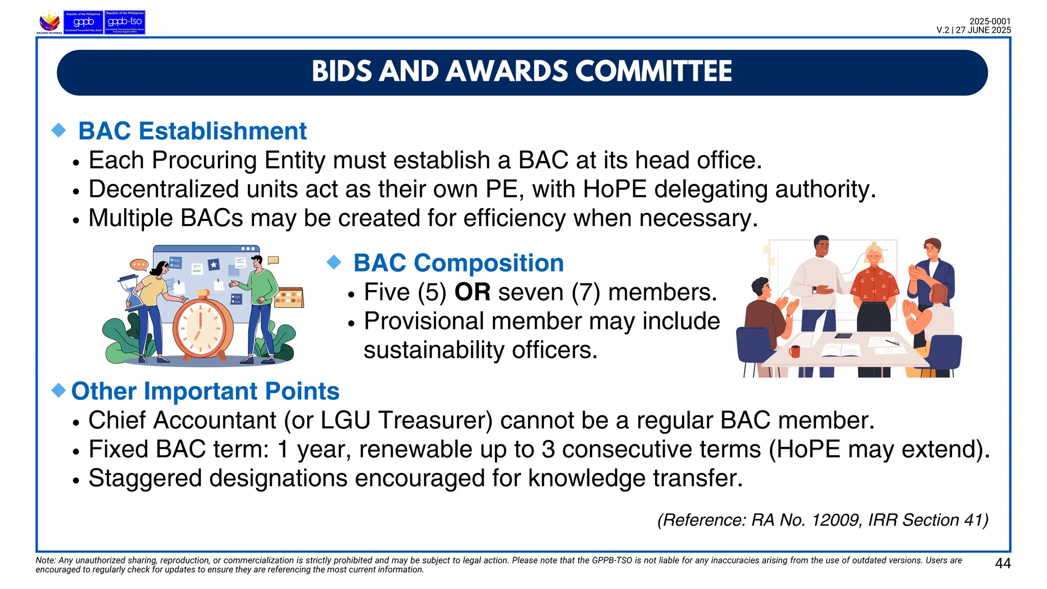 🔹BAC Establishment
Each Procuring Entity must establish a BAC at its head office.
Decentralized units act as their own PE, with HoPE delegating authority.
Multiple BACs may be created for efficiency when necessary.
🔹Other Important Points
Chief Accountant (or LGU Treasurer) cannot be a regular BAC member.
Fixed BAC term: 1 year, renewable up to 3 consecutive terms (HoPE may extend).
Staggered designations encouraged for knowledge transfer.
BIDS AND AWARDS COMMITTEE
Note: Any unauthorized sharing, reproduction, or commercialization is strictly prohibited and may be subject to legal action. Please note that the GPPB-TSO is not liable for any inaccuracies arising from the use of outdated versions. Users are
encouraged to regularly check for updates to ensure they are referencing the most current information.
2025-0001
V.2 | 27 JUNE 2025
(Reference: RA No. 12009, IRR Section 41)
🔹BAC Composition
Five (5) OR seven (7) members.
Provisional member may include
sustainability officers.
44
 