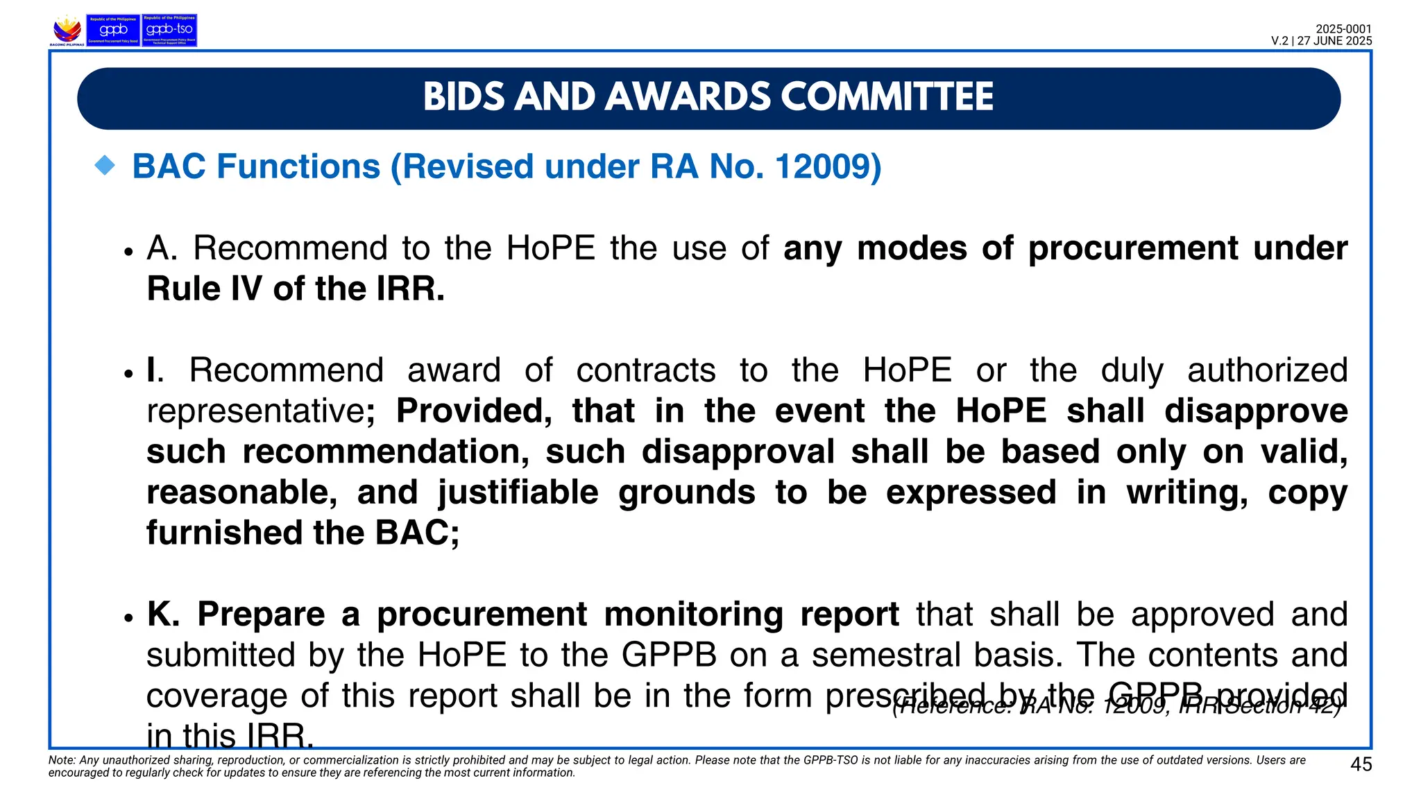BIDS AND AWARDS COMMITTEE
Note: Any unauthorized sharing, reproduction, or commercialization is strictly prohibited and may be subject to legal action. Please note that the GPPB-TSO is not liable for any inaccuracies arising from the use of outdated versions. Users are
encouraged to regularly check for updates to ensure they are referencing the most current information.
2025-0001
V.2 | 27 JUNE 2025
🔹BAC Functions (Revised under RA No. 12009)
A. Recommend to the HoPE the use of any modes of procurement under
Rule IV of the IRR.
I. Recommend award of contracts to the HoPE or the duly authorized
representative; Provided, that in the event the HoPE shall disapprove
such recommendation, such disapproval shall be based only on valid,
reasonable, and justifiable grounds to be expressed in writing, copy
furnished the BAC;
K. Prepare a procurement monitoring report that shall be approved and
submitted by the HoPE to the GPPB on a semestral basis. The contents and
coverage of this report shall be in the form prescribed by the GPPB provided
in this IRR.
(Reference: RA No. 12009, IRR Section 42)
45
 