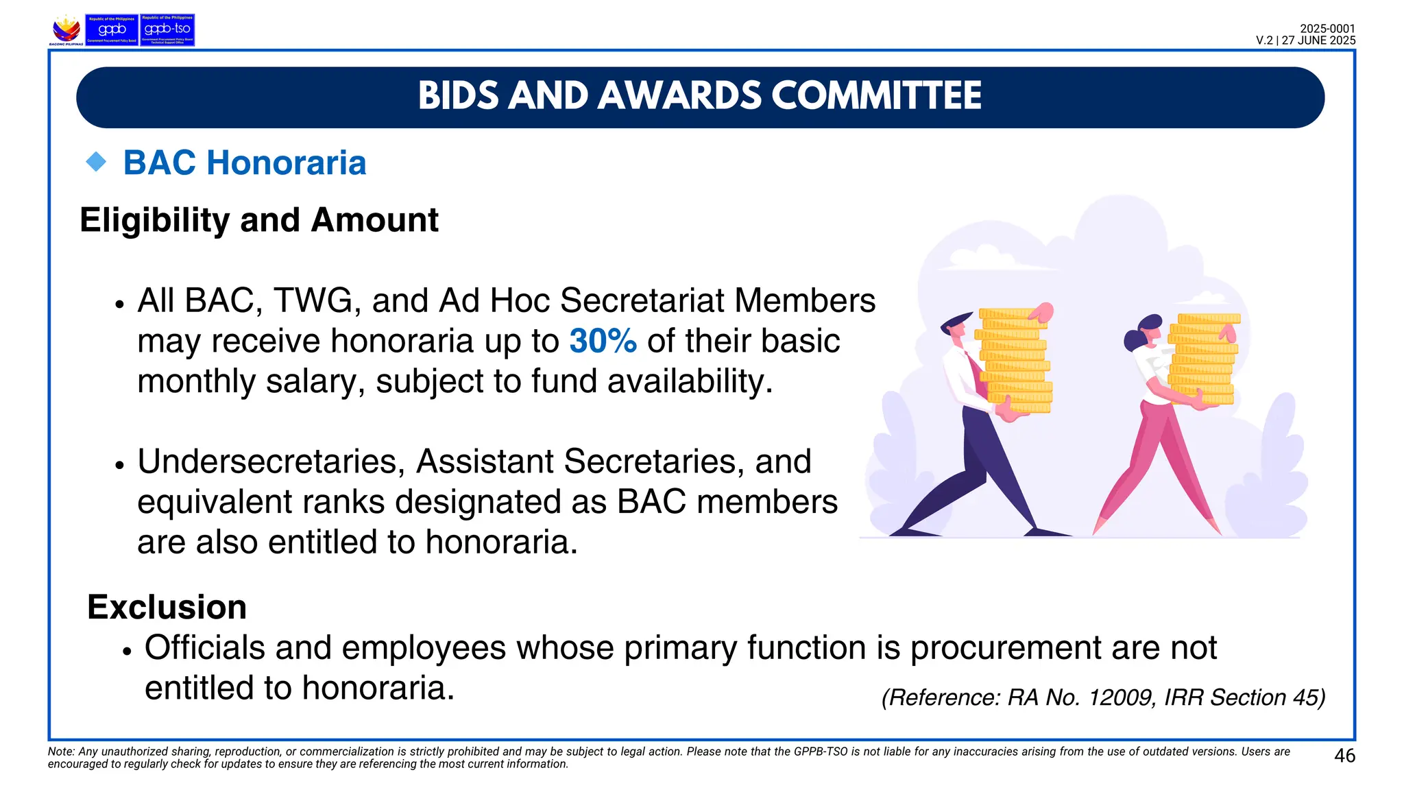 🔹BAC Honoraria
Eligibility and Amount
All BAC, TWG, and Ad Hoc Secretariat Members
may receive honoraria up to 30% of their basic
monthly salary, subject to fund availability.
Undersecretaries, Assistant Secretaries, and
equivalent ranks designated as BAC members
are also entitled to honoraria.
BIDS AND AWARDS COMMITTEE
Note: Any unauthorized sharing, reproduction, or commercialization is strictly prohibited and may be subject to legal action. Please note that the GPPB-TSO is not liable for any inaccuracies arising from the use of outdated versions. Users are
encouraged to regularly check for updates to ensure they are referencing the most current information.
2025-0001
V.2 | 27 JUNE 2025
(Reference: RA No. 12009, IRR Section 45)
Exclusion
Officials and employees whose primary function is procurement are not
entitled to honoraria.
46
 