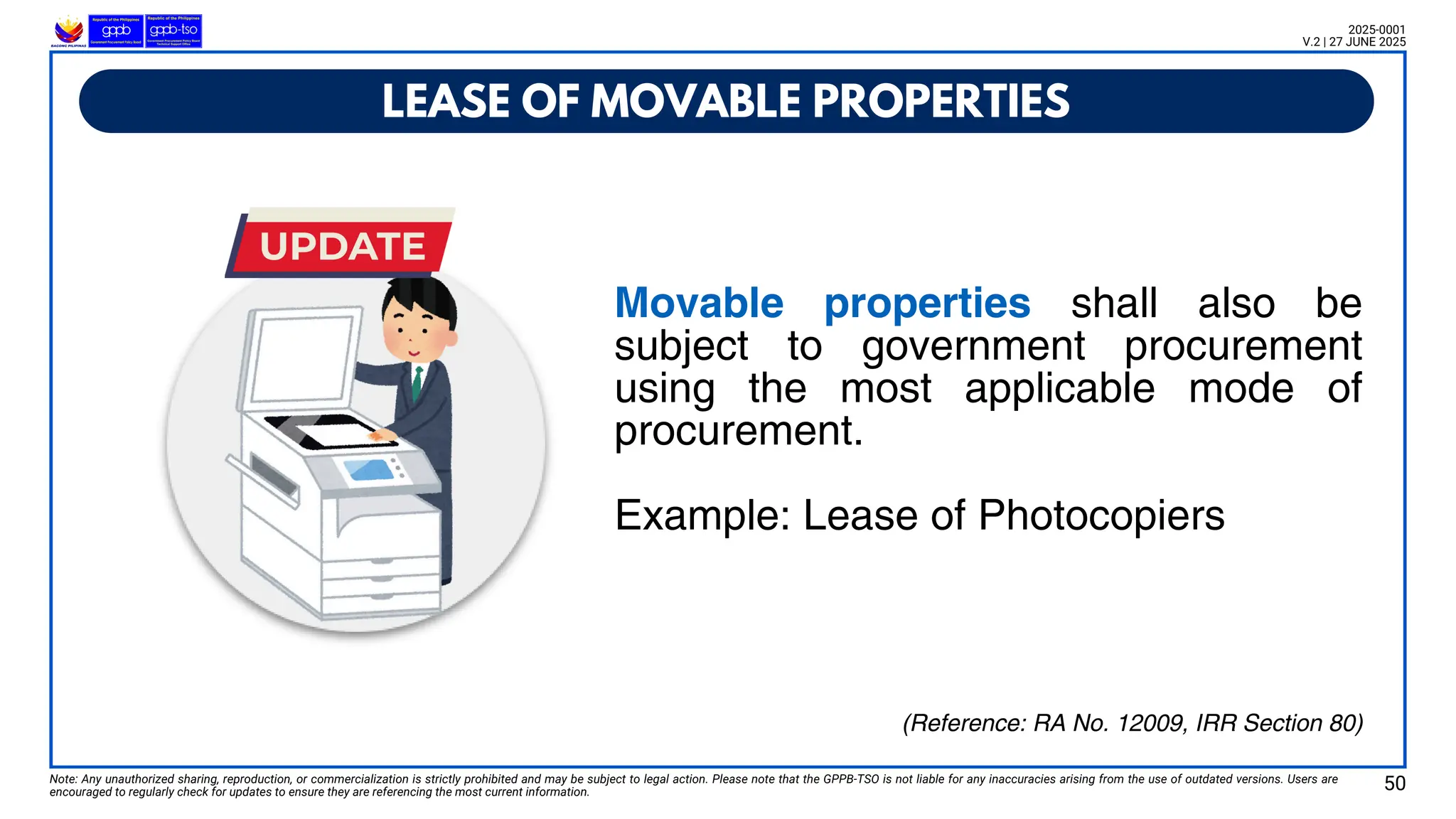 Movable properties shall also be
subject to government procurement
using the most applicable mode of
procurement.
Example: Lease of Photocopiers
LEASE OF MOVABLE PROPERTIES
Note: Any unauthorized sharing, reproduction, or commercialization is strictly prohibited and may be subject to legal action. Please note that the GPPB-TSO is not liable for any inaccuracies arising from the use of outdated versions. Users are
encouraged to regularly check for updates to ensure they are referencing the most current information.
2025-0001
V.2 | 27 JUNE 2025
(Reference: RA No. 12009, IRR Section 80)
50
 