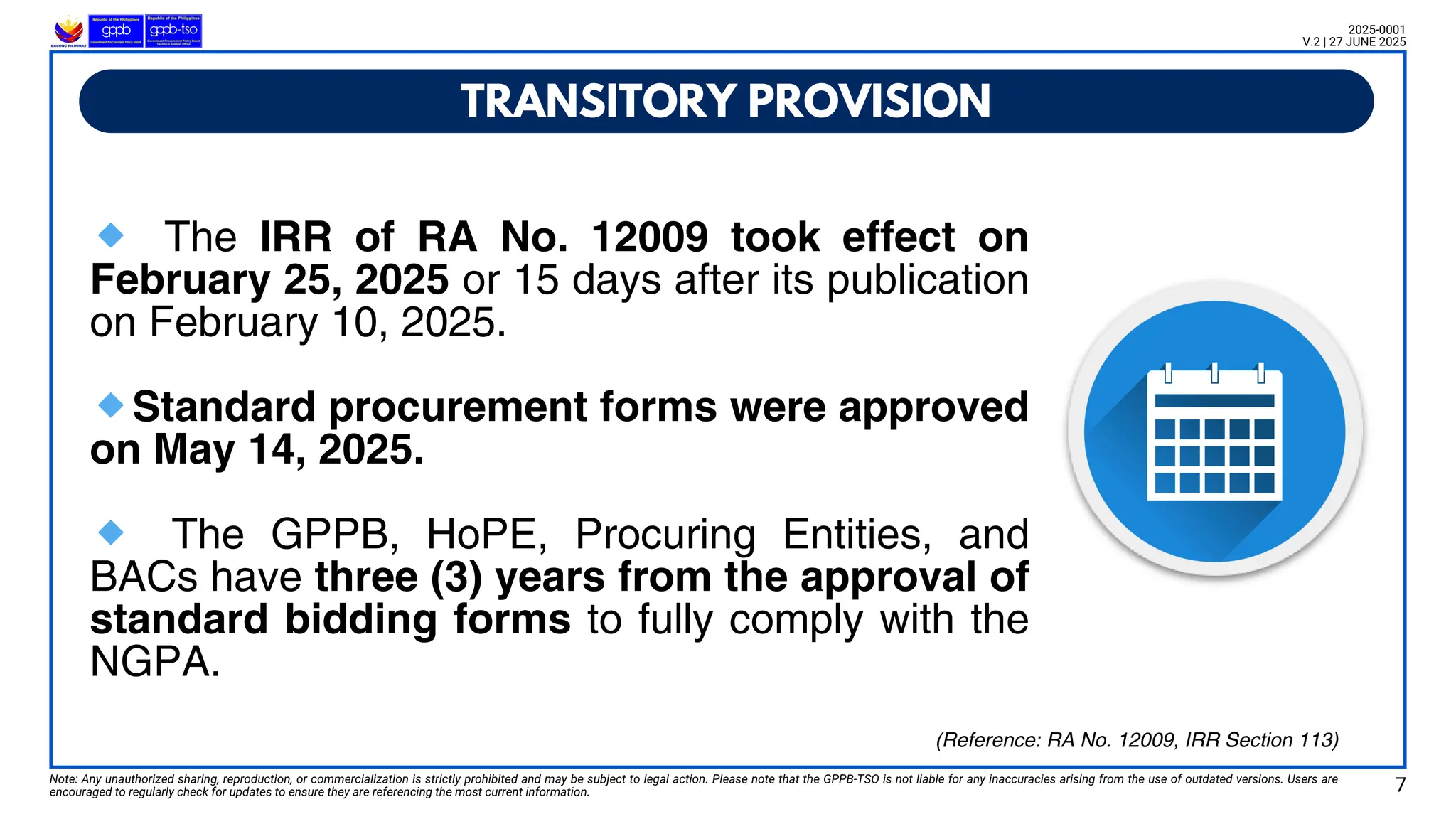 🔹 The IRR of RA No. 12009 took effect on
February 25, 2025 or 15 days after its publication
on February 10, 2025.
🔹Standard procurement forms were approved
on May 14, 2025.
🔹 The GPPB, HoPE, Procuring Entities, and
BACs have three (3) years from the approval of
standard bidding forms to fully comply with the
NGPA.
TRANSITORY PROVISION
Note: Any unauthorized sharing, reproduction, or commercialization is strictly prohibited and may be subject to legal action. Please note that the GPPB-TSO is not liable for any inaccuracies arising from the use of outdated versions. Users are
encouraged to regularly check for updates to ensure they are referencing the most current information.
2025-0001
V.2 | 27 JUNE 2025
7
(Reference: RA No. 12009, IRR Section 113)
 