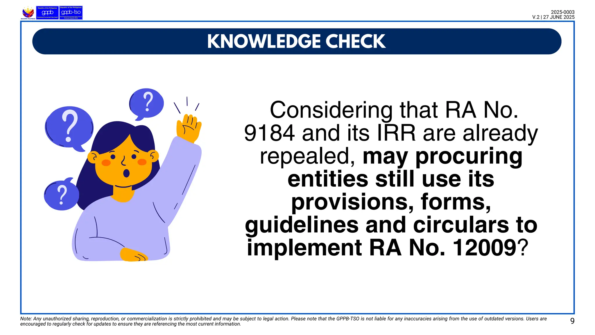 Note: Any unauthorized sharing, reproduction, or commercialization is strictly prohibited and may be subject to legal action. Please note that the GPPB-TSO is not liable for any inaccuracies arising from the use of outdated versions. Users are
encouraged to regularly check for updates to ensure they are referencing the most current information. 9
KNOWLEDGE CHECK
Considering that RA No.
9184 and its IRR are already
repealed, may procuring
entities still use its
provisions, forms,
guidelines and circulars to
implement RA No. 12009?
2025-0003
V.2 | 27 JUNE 2025
 