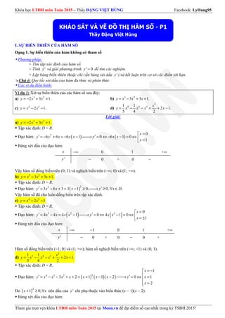 Khóa học LTĐH môn Toán 2015 – Thầy ĐẶNG VIỆT HÙNG Facebook: LyHung95
Tham gia trọn vẹn khóa LTĐH môn Toán 2015 tại Moon.vn để đạt điểm số cao nhất trong kỳ TSĐH 2015!
I. SỰ BIẾN THIÊN CỦA HÀM SỐ
Dạng 1. Sự biến thiên của hàm không có tham số
Phương pháp:
+ Tìm tập xác định của hàm số.
+ Tính 'y và giải phương trình ' 0y = để tìm các nghiệm.
+ Lập bảng biến thiên (hoặc chỉ cần bảng xét dấu 'y ) và kết luận trên cơ sở các điểm tới hạn.
Chú ý: Quy tắc xét dấu của hàm đa thức và phân thức.
Các ví dụ điển hình:
Ví dụ 1: Xét sự biến thiên của các hàm số sau đây:
a) 3 2
2 3 1.y x x= − + + b) 3 2
3 3 1.y x x x= − + +
c) 4 2
2 1.y x x= − − d)
2
5 4 31 1
2 1.
5 4 2
x
y x x x x= − − + + −
Lời giải:
a) 3 2
2 3 1.y x x= − + +
Tập xác định: D = R.
Đạo hàm: ( ) ( )2 0
6 6 6 1 0 6 1 0
1
x
y x x x x y x x
x
=
′ ′= − + = − − → = ⇔ − − = ⇔  =
Bảng xét dấu của đạo hàm:
x −∞ 0 1 +∞
'y − 0 + 0 −
Vậy hàm số đồng biến trên (0; 1) và nghịch biến trên (−∞; 0) và (1; +∞).
b) 3 2
3 3 1.y x x x= − + +
Tập xác định: D = R.
Đạo hàm: ( )22
3 6 3 3 1 0 0, .y x x x y x D′ ′= − + = − ≥ → ≥ ∀ ∈
Vậy hàm số đã cho luôn đồng biến trên tập xác định.
c) 4 2
2 1y x x= − −
Tập xác định: D = R.
Đạo hàm: ( ) ( )3 2 2 0
4 4 4 1 0 4 1 0
1
x
y x x x x y x x
x
=
′ ′= − = − → = ⇔ − = ⇔  = ±
Bảng xét dấu của đạo hàm:
x −∞ −1 0 1 +∞
'y − 0 + 0 − 0 +
Hàm số đồng biến trên (−1; 0) và (1; +∞); hàm số nghịch biến trên (−∞; −1) và (0; 1).
d)
2
5 4 31 1
2 1.
5 4 2
x
y x x x x= − − + + −
Tập xác định: D = R.
Đạo hàm: ( ) ( )( )24 3 2
1
3 2 1 1 2 0 1
2
x
y x x x x x x x y x
x
= −
′ ′= − − + + = + − − → = ⇔ =
 =
Do ( )2
1 0,x x+ ≥ ∀ nên dấu của 'y chỉ phụ thuộc vào biểu thức (x − 1)(x − 2).
Bảng xét dấu của đạo hàm:
KHẢO SÁT VÀ VẼ ĐỒ THỊ HÀM SỐ - P1
Thầy Đặng Việt Hùng
 