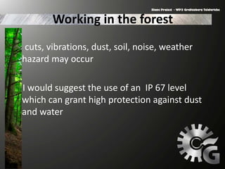 Working in the forest
cuts, vibrations, dust, soil, noise, weather
hazard may occur
I would suggest the use of an IP 67 level
which can grant high protection against dust
and water
 