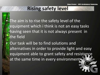 Rising safety level
• The aim is to rise the safety level of the
equipment which i think is not an easy tasks
having seen that it is not always present in
the field
• Our task will be to find solutions and
alternatives in order to provide light and easy
equipment able to grant safety and resistance
at the same time in every environment
 