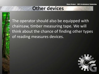 Other devices
• The operator should also be equipped with
chainsaw, timber measuring tape. We will
think about the chance of finding other types
of reading measures devices.
 
